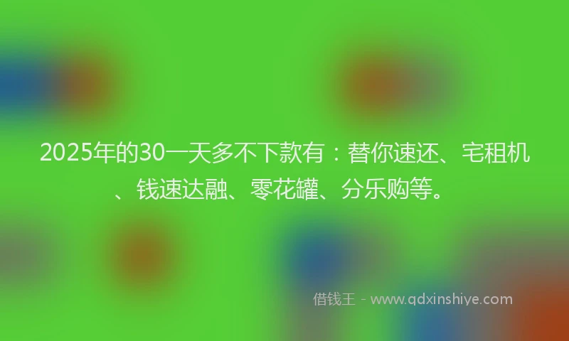2025年的30一天多不下款有：替你速还、宅租机、钱速达融、零花罐、分乐购等。