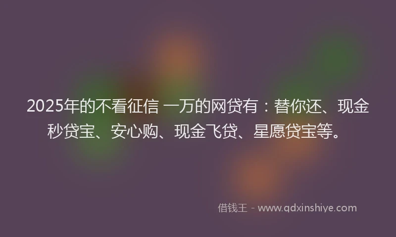2025年的不看征信 一万的网贷有：替你还、现金秒贷宝、安心购、现金飞贷、星愿贷宝等。