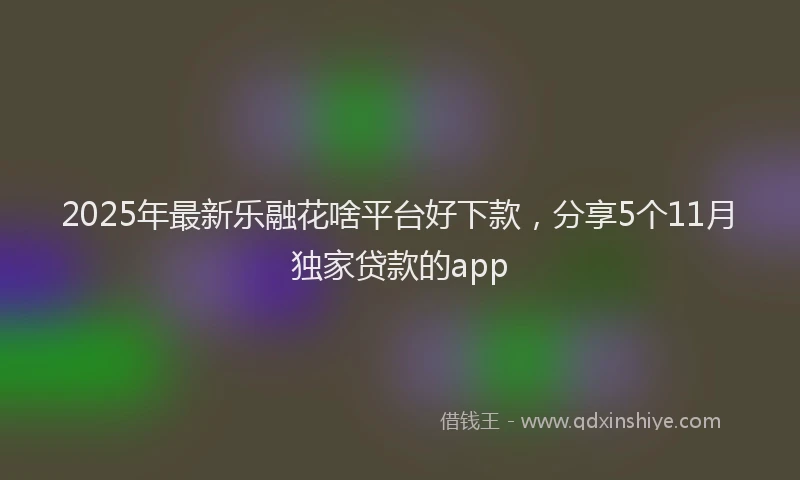 2025年最新乐融花啥平台好下款，分享5个11月独家贷款的app