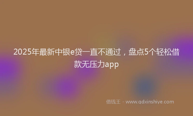 2025年最新中银e贷一直不通过，盘点5个轻松借款无压力app