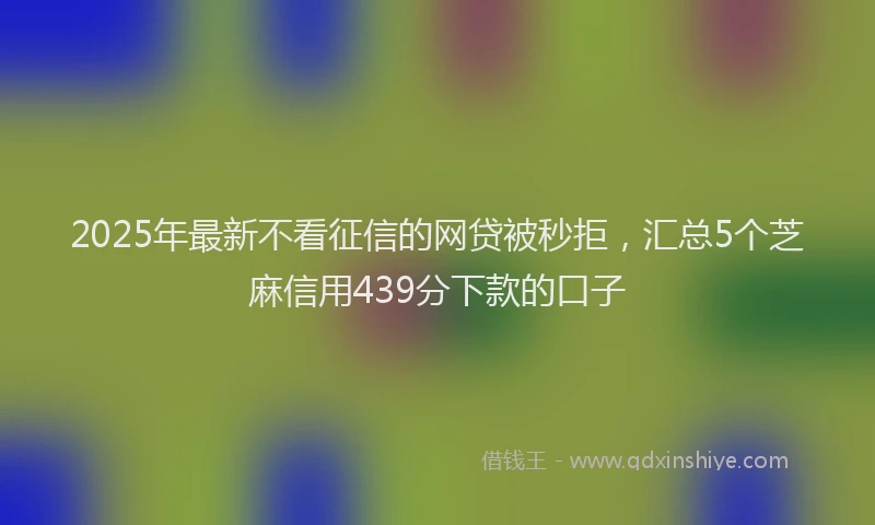 2025年最新不看征信的网贷被秒拒，汇总5个芝麻信用439分下款的口子