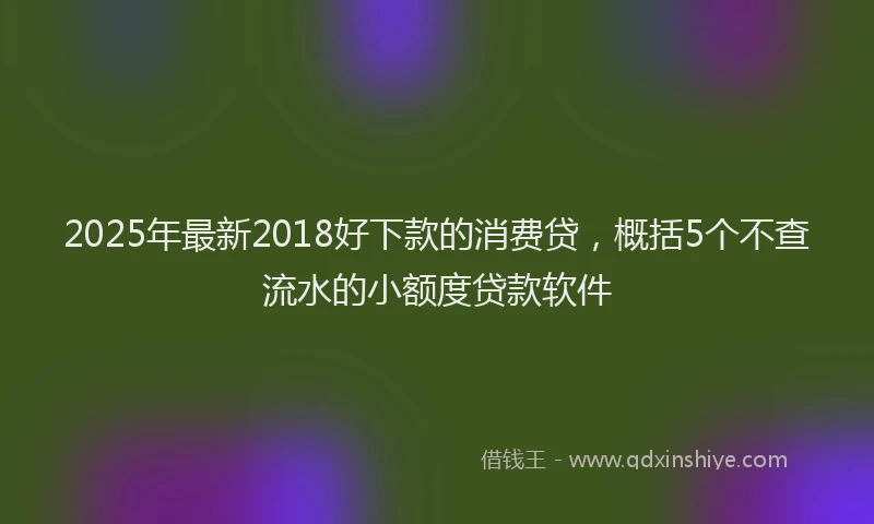 2025年最新2018好下款的消费贷，概括5个不查流水的小额度贷款软件