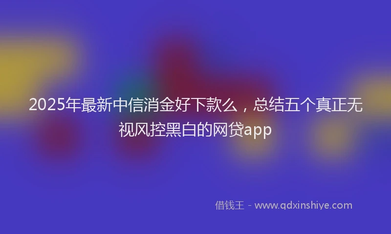 2025年最新中信消金好下款么，总结五个真正无视风控黑白的网贷app