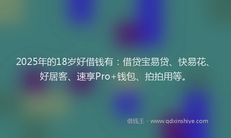 2025年的18岁好借钱有：借贷宝易贷、快易花、好居客、速享Pro+钱包、拍拍用等。