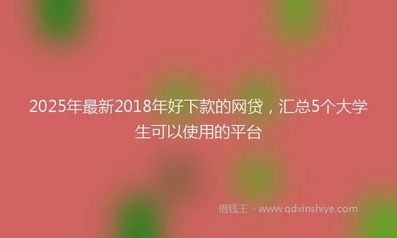 2025年最新2018年好下款的网贷，汇总5个大学生可以使用的平台