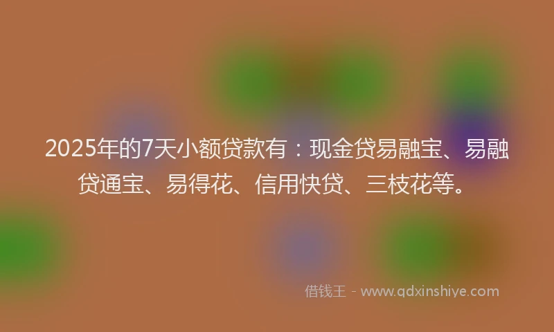 2025年的7天小额贷款有：现金贷易融宝、易融贷通宝、易得花、信用快贷、三枝花等。