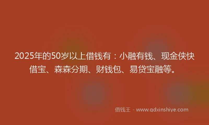 2025年的50岁以上借钱有：小融有钱、现金侠快借宝、森森分期、财钱包、易贷宝融等。