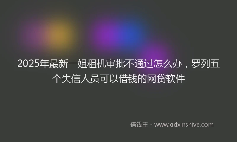 2025年最新一姐租机审批不通过怎么办，罗列五个失信人员可以借钱的网贷软件