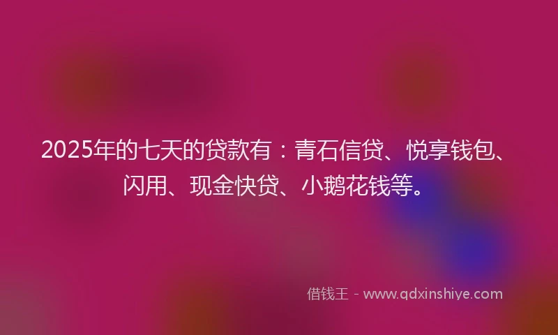 2025年的七天的贷款有：青石信贷、悦享钱包、闪用、现金快贷、小鹅花钱等。