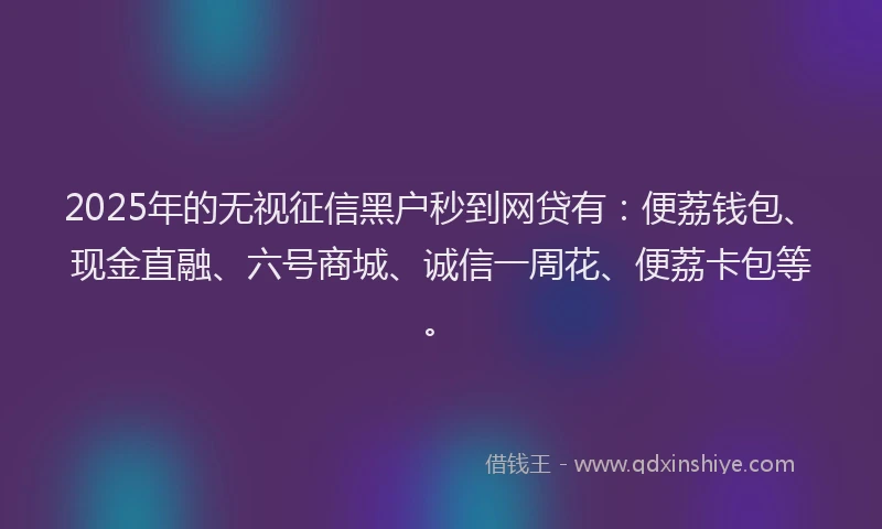 2025年的无视征信黑户秒到网贷有：便荔钱包、现金直融、六号商城、诚信一周花、便荔卡包等。
