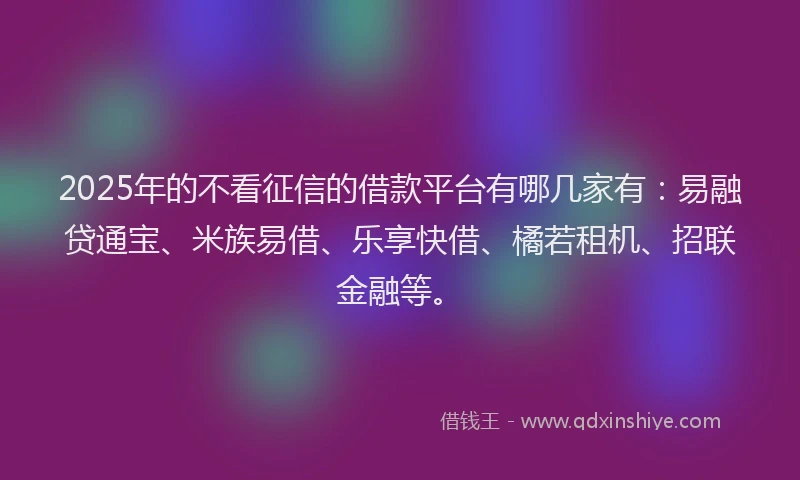 2025年的不看征信的借款平台有哪几家有：易融贷通宝、米族易借、乐享快借、橘若租机、招联金融等。