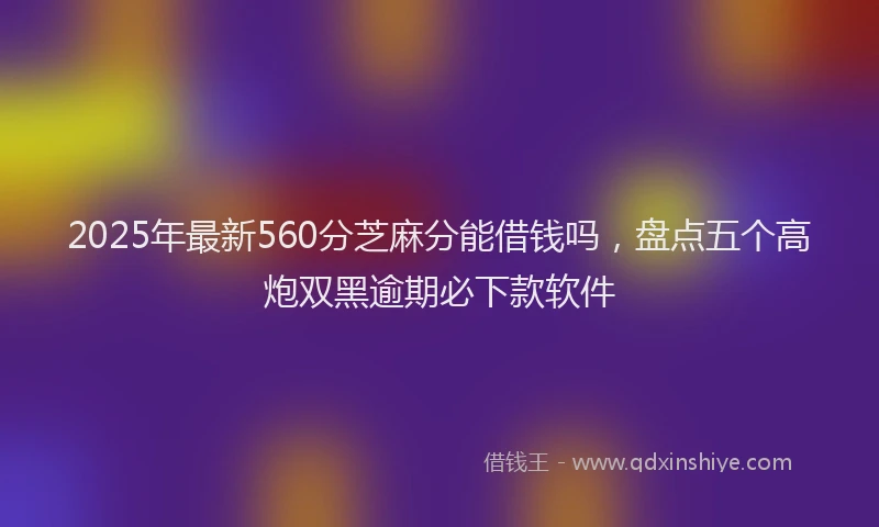 2025年最新560分芝麻分能借钱吗，盘点五个高炮双黑逾期必下款软件