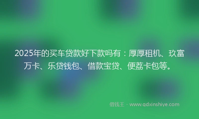 2025年的买车贷款好下款吗有：厚厚租机、玖富万卡、乐贷钱包、借款宝贷、便荔卡包等。