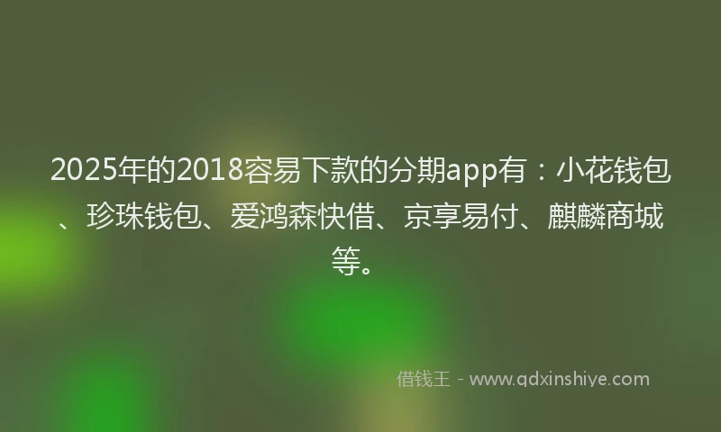 2025年的2018容易下款的分期app有：小花钱包、珍珠钱包、爱鸿森快借、京享易付、麒麟商城等。