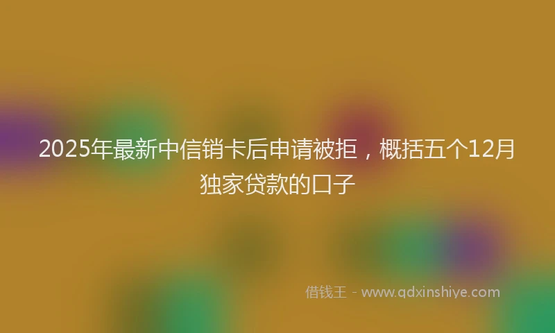 2025年最新中信销卡后申请被拒，概括五个12月独家贷款的口子
