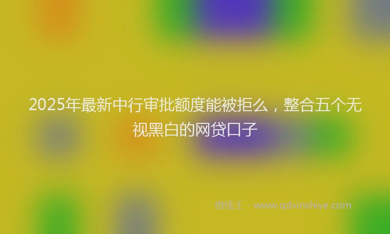2025年最新中行审批额度能被拒么，整合五个无视黑白的网贷口子