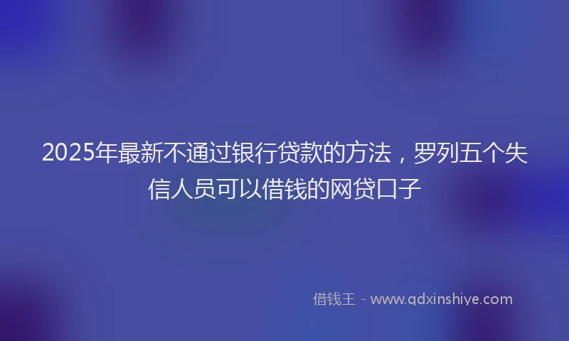 2025年最新不通过银行贷款的方法，罗列五个失信人员可以借钱的网贷口子