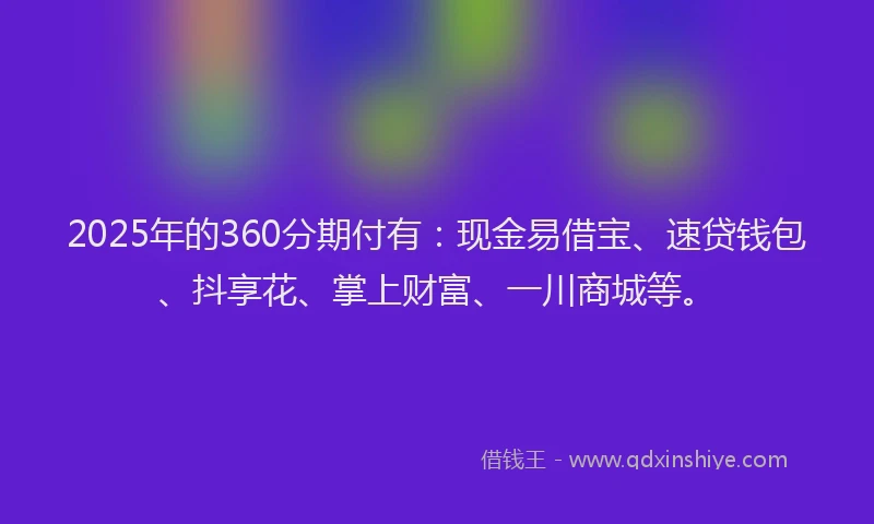 2025年的360分期付有：现金易借宝、速贷钱包、抖享花、掌上财富、一川商城等。