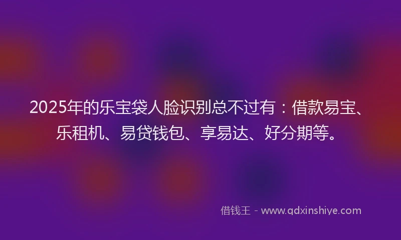 2025年的乐宝袋人脸识别总不过有：借款易宝、乐租机、易贷钱包、享易达、好分期等。