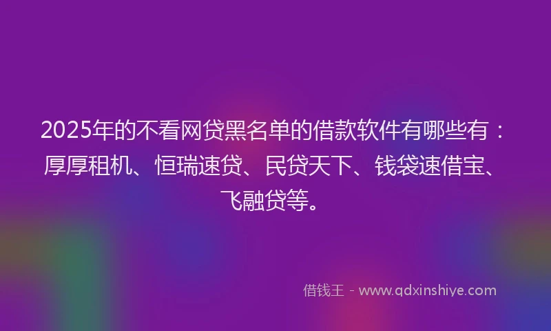 2025年的不看网贷黑名单的借款软件有哪些有：厚厚租机、恒瑞速贷、民贷天下、钱袋速借宝、飞融贷等。