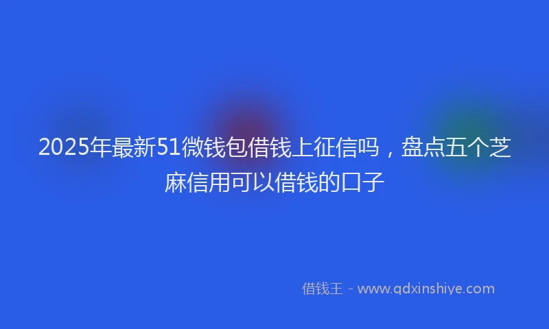 2025年最新51微钱包借钱上征信吗，盘点五个芝麻信用可以借钱的口子