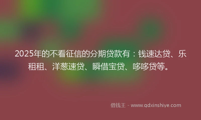 2025年的不看征信的分期贷款有：钱速达贷、乐租租、洋葱速贷、瞬借宝贷、哆哆贷等。