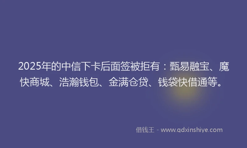 2025年的中信下卡后面签被拒有：甄易融宝、魔快商城、浩瀚钱包、金满仓贷、钱袋快借通等。