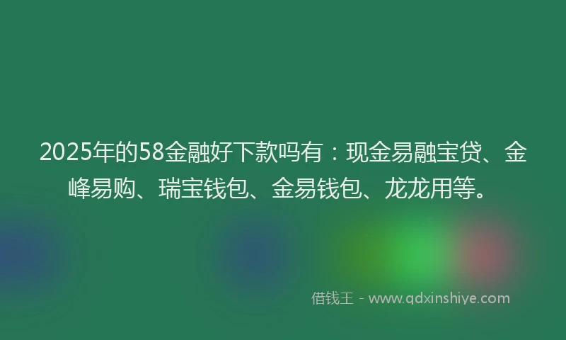 2025年的58金融好下款吗有：现金易融宝贷、金峰易购、瑞宝钱包、金易钱包、龙龙用等。