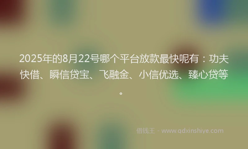 2025年的8月22号哪个平台放款最快呢有：功夫快借、瞬信贷宝、飞融金、小信优选、臻心贷等。