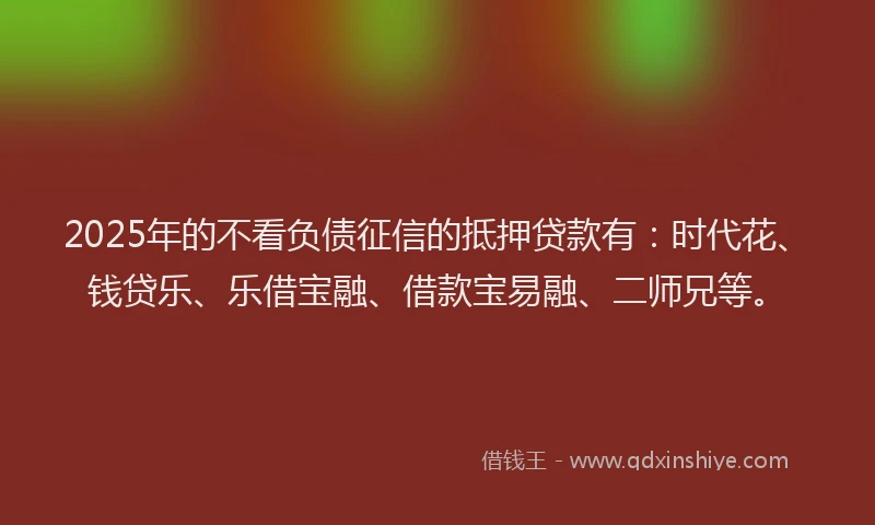 2025年的不看负债征信的抵押贷款有：时代花、钱贷乐、乐借宝融、借款宝易融、二师兄等。