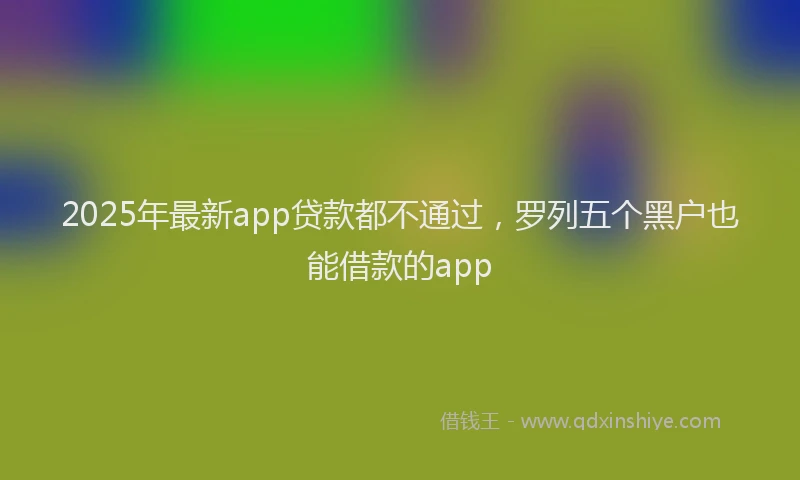 2025年最新app贷款都不通过，罗列五个黑户也能借款的app