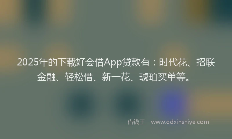 2025年的下载好会借App贷款有：时代花、招联金融、轻松借、新一花、琥珀买单等。