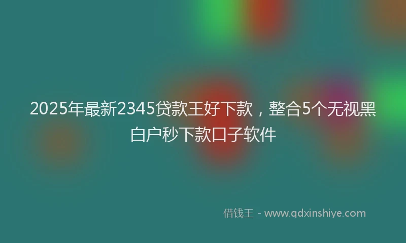 2025年最新2345贷款王好下款，整合5个无视黑白户秒下款口子软件