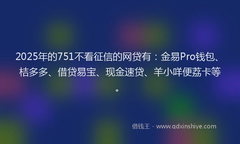 2025年的751不看征信的网贷有：金易Pro钱包、桔多多、借贷易宝、现金速贷、羊小咩便荔卡等。