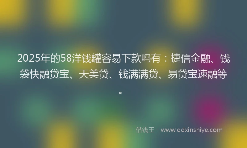 2025年的58洋钱罐容易下款吗有：捷信金融、钱袋快融贷宝、天美贷、钱满满贷、易贷宝速融等。