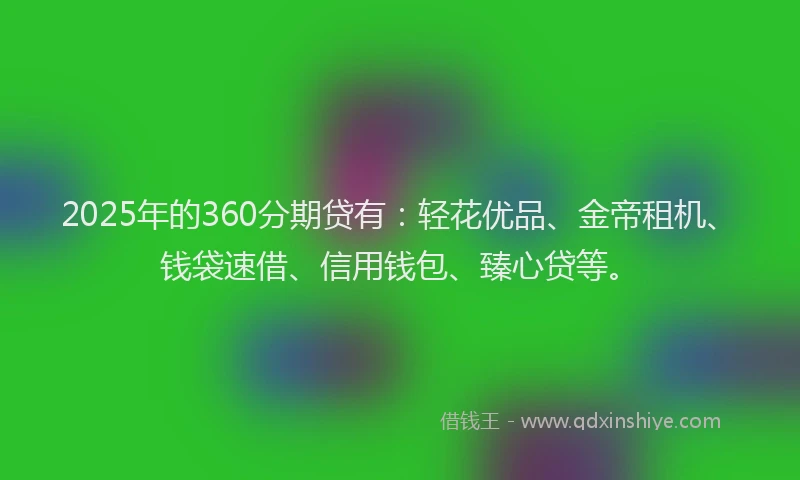 2025年的360分期贷有：轻花优品、金帝租机、钱袋速借、信用钱包、臻心贷等。