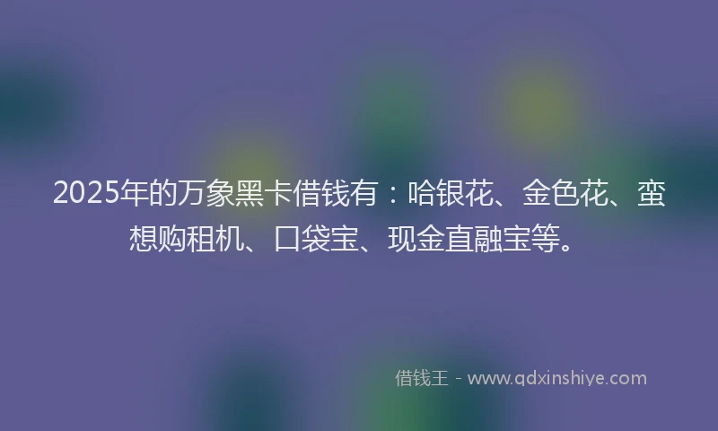 2025年的万象黑卡借钱有：哈银花、金色花、蛮想购租机、口袋宝、现金直融宝等。
