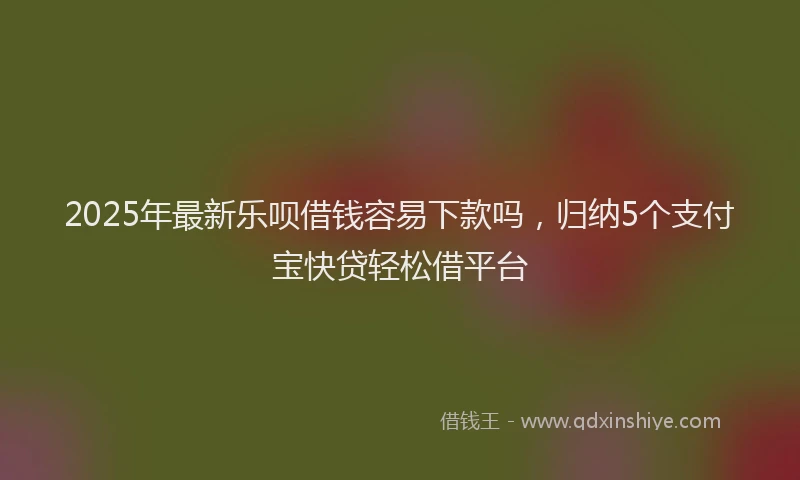2025年最新乐呗借钱容易下款吗，归纳5个支付宝快贷轻松借平台