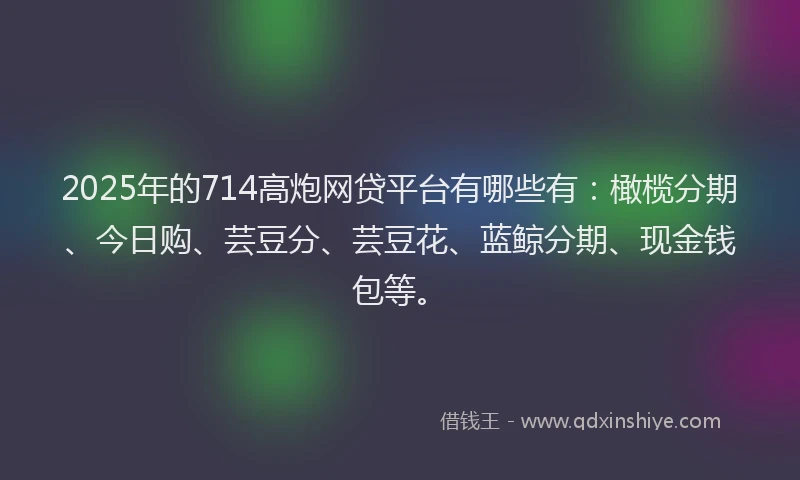 2025年的714高炮网贷平台有哪些有：橄榄分期、今日购、芸豆分、芸豆花、蓝鲸分期、现金钱包等。