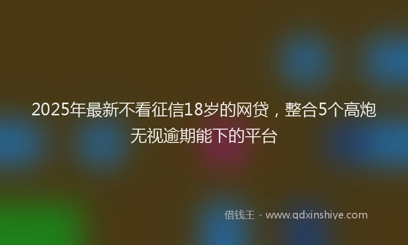 2025年最新不看征信18岁的网贷，整合5个高炮无视逾期能下的平台