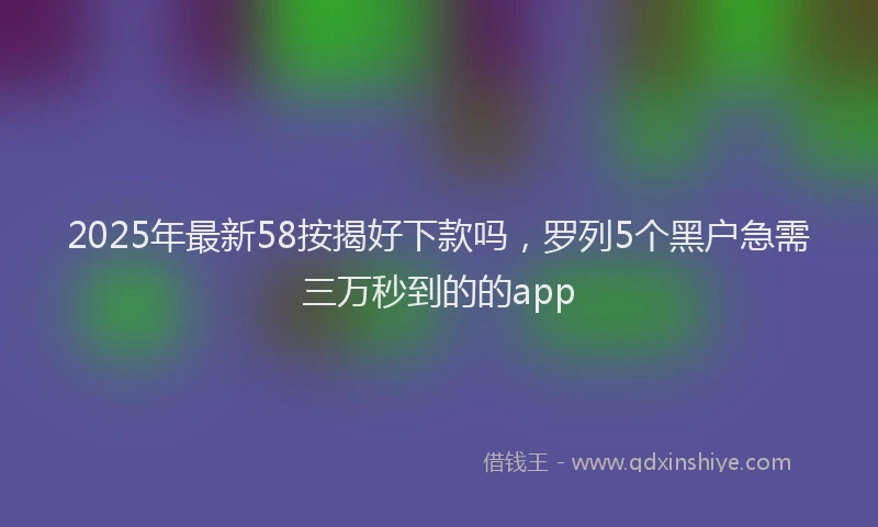 2025年最新58按揭好下款吗，罗列5个黑户急需三万秒到的的app