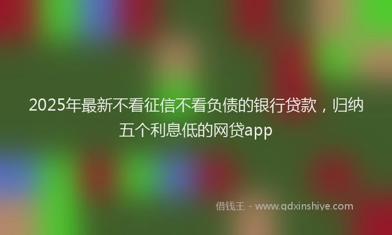 2025年最新不看征信不看负债的银行贷款，归纳五个利息低的网贷app