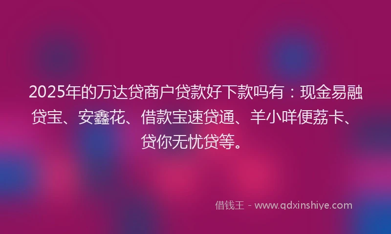 2025年的万达贷商户贷款好下款吗有：现金易融贷宝、安鑫花、借款宝速贷通、羊小咩便荔卡、贷你无忧贷等。