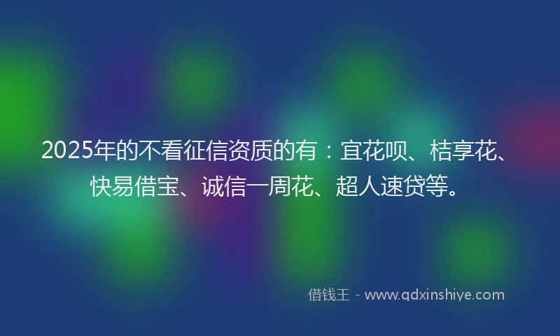 2025年的不看征信资质的有：宜花呗、桔享花、快易借宝、诚信一周花、超人速贷等。