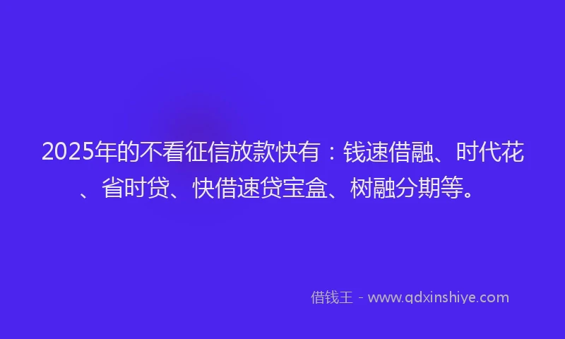 2025年的不看征信放款快有：钱速借融、时代花、省时贷、快借速贷宝盒、树融分期等。
