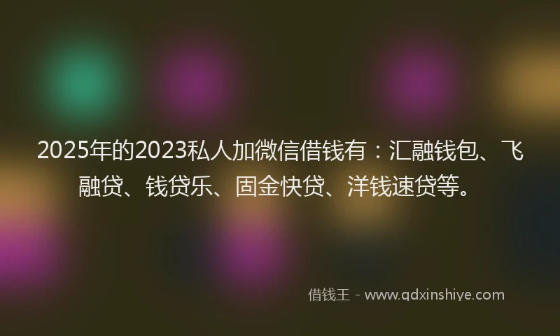 2025年的2023私人加微信借钱有：汇融钱包、飞融贷、钱贷乐、固金快贷、洋钱速贷等。