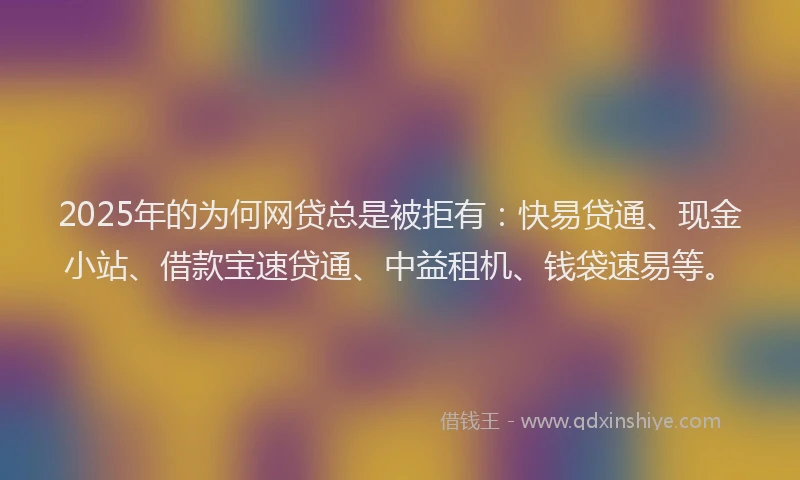 2025年的为何网贷总是被拒有：快易贷通、现金小站、借款宝速贷通、中益租机、钱袋速易等。