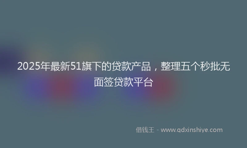2025年最新51旗下的贷款产品，整理五个秒批无面签贷款平台