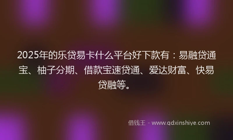 2025年的乐贷易卡什么平台好下款有：易融贷通宝、柚子分期、借款宝速贷通、爱达财富、快易贷融等。