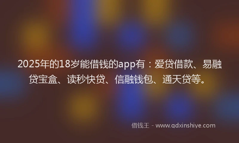 2025年的18岁能借钱的app有：爱贷借款、易融贷宝盒、读秒快贷、信融钱包、通天贷等。